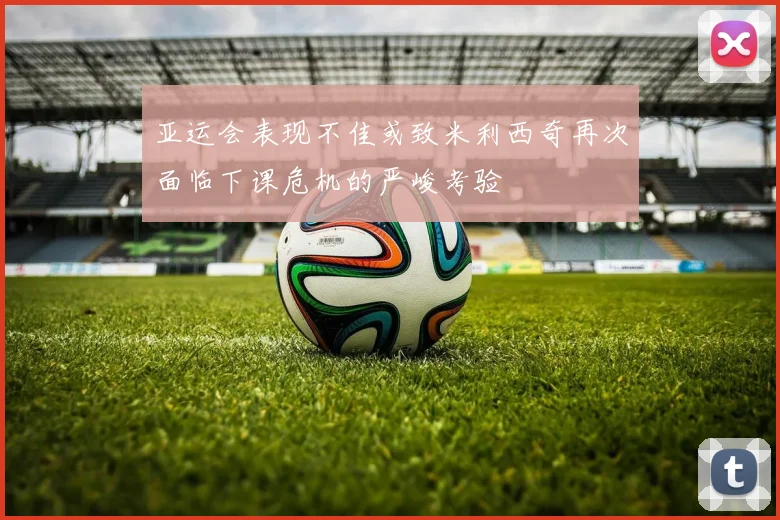 亚运会表现不佳或致米利西奇再次面临下课危机的严峻考验