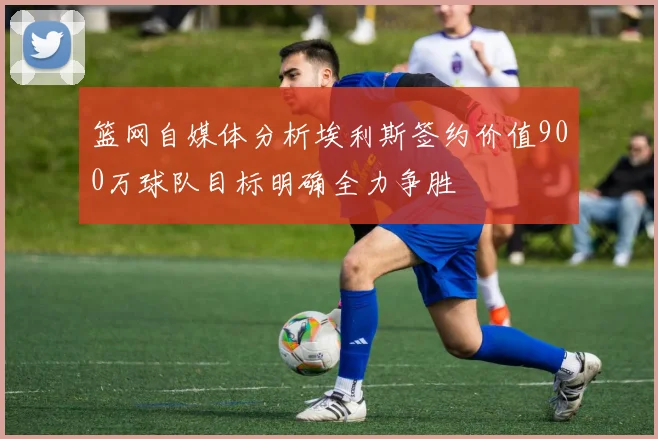 篮网自媒体分析埃利斯签约价值900万球队目标明确全力争胜