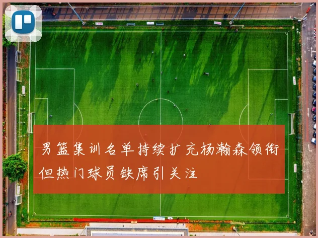 男篮集训名单持续扩充杨瀚森领衔但热门球员缺席引关注
