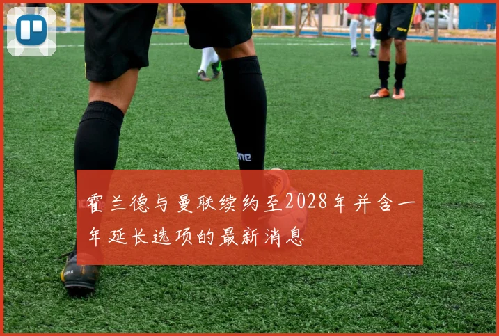 霍兰德与曼联续约至2028年并含一年延长选项的最新消息