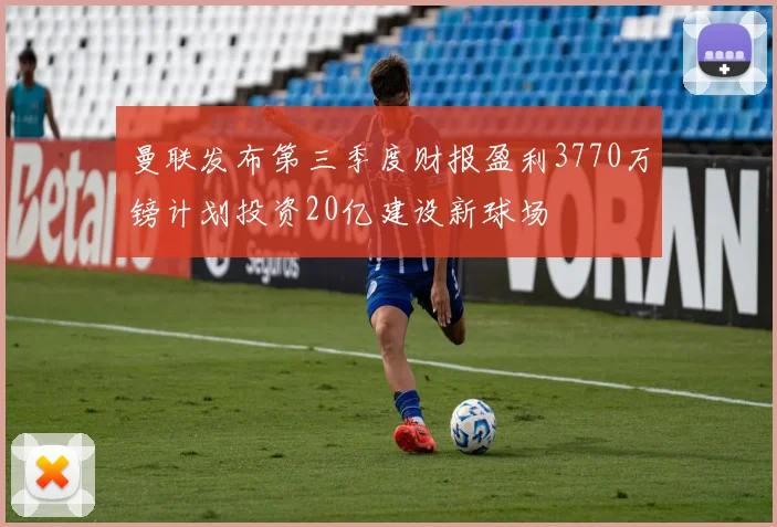 曼联发布第三季度财报盈利3770万镑计划投资20亿建设新球场