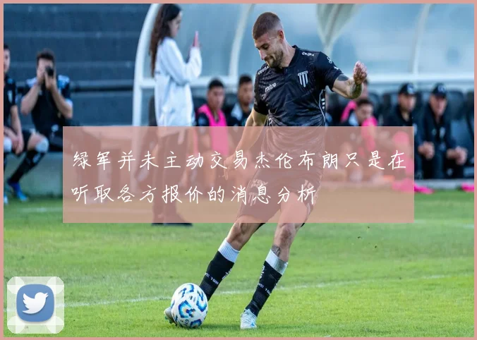 绿军并未主动交易杰伦布朗只是在听取各方报价的消息分析