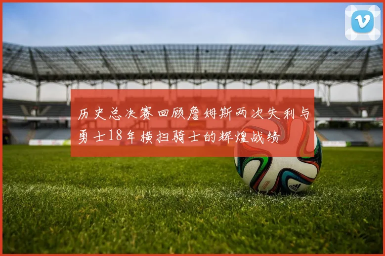 历史总决赛回顾詹姆斯两次失利与勇士18年横扫骑士的辉煌战绩